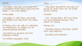 .
Αλίκη:
-Κοιτάξτε, εδώ έχει μια σειρά από
μπουκάλια. Μέσα έχουν χρωματιστά
υγρά. Τι να είναι άραγε;
Μουσταφά:
-Κοιτάξτε κι εδώ! Έχει μια σειρά
από βιβλία που λάμπουν! Να πάρω
ένα;
Η Μαίρη Λου που είδε τη μάγισσα
να ανακατεύει το καζάνι με τα
μαγικά φίλτρα φώναξε:
-Να φύγουμε αμέσως από δω!
Γρήγορα παιδιά!
Τα παιδιά τρόμαξαν πολύ.
Alice:
- Hey bakın burada bir sürü şişe var.
İçinde de renkli sular var. Ne acaba
bunlar? demiş.
Mustafa:
- Asıl buraya bakın. Bir sürü kitap
var ama şuradaki parlıyor. Onu
alalım mı? demiş.
Marry Lue:
- Buradan hemen çıkmalıyız. Çabuk
olun! diye bağırmış.
Çocuklar çok korktular.
 