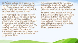 .
Η Αλίκη καθώς είχε πάρει στα
χέρια ένα από τα μπουκαλάκια,
της έπεσε κάτω και το μαγικό
φίλτρο χύθηκε πάνω στα παιδιά.
Αμέσως όλοι έγιναν νάνοι!
Ο Μουσταφά είχε πάρει από το
ράφι ένα βιβλίο. Το βιβλίο έφυγε
από τα χέρια του, άνοιξε, ένα
δυνατό φως σαν ανεμοστρόβηλος
βγήκε από τις σελίδες του και
τράβηξε τα παιδιά μέσα του. Τα
παιδιά αμέσως βρέθηκα σ΄ ένα
παράξενο μέρος. Ευτυχώς ο
Μουσταφά κράτησε στα χέρια του
το βιβλίο, για να μπορέσουν να
γυρίσουν πίσω.
Alice elinde büyülü bir su şişesi
tutuyordu fakat ellerinden kaydı
ve çocukların üzerine döküldü.
Çocuklar aniden cüceye dönüştüler.
Mustafa elinde büyülü bir kitap
tutuyormuş.Kitap açılmış ve güçlü
bir ışık ile kitabın sayfalarından
hortum çıkmış. Kitap çocukları
içine çekmiş ve onları garip bir
yere götürmüş. Neyse ki Mustafa
geri dönebilmeleri için
kitabı yanına almış.
 