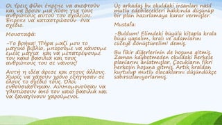 .
Οι τρεις φίλοι έπρεπε να σκεφτούν
και να βρουν μια λύση για τους
ανθρώπους αυτού του σχολείου.
Έπρεπε να καταστρώσουν ένα
σχέδιο.
Μουσταφά:
-Το βρήκα! Πήρα μαζί μου το
μαγικό βιβλίο, μπορούμε να κάνουμε
εμείς μάγια και να μετατρέψουμε
τον κακό βασιλιά και τους
ανθρώπους του σε νάνους!
Αυτή η ιδέα άρεσε και στους άλλους.
Χωρίς να χάσουν χρόνο εξήγησαν σε
όλους το σχέδιό τους. Όλοι
ενθουσιάστηκαν. Ανυπομονούσαν να
γλυτώσουν από τον κακό βασιλιά και
να ξαναγίνουν χαρούμενοι.
Üç arkadaş bu okuldaki insanları nasıl
mutlu edebilecekleri hakkında düşünüp
bir plan hazırlamaya karar vermişler.
Mustafa:
-Buldum! Elimdeki büyülü kitapla krala
büyü yapalım, kralı ve adamlarını
cüceye dönüştürelim! demiş.
Bu fikir diğerlerinin de hoşuna gitmiş.
Zaman kaybetmeden okuldaki herkese
planlarını anlatmışlar. Çocukların fikri
herkesin hoşuna gitmiş. Artık kraldan
kurtulup mutlu olacaklarını düşündükçe
sabırsızlanıyorlarmış.
 