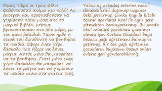 Όμως τώρα οι τρεις φίλοι
φοβόντουσαν ακόμα πιο πολύ! Αν
άνοιγαν και προσπαθούσαν να
γυρίσουν πίσω μέσα από το
μαγικό βιβλίο, μήπως
βρισκόντουσαν στο ίδιο μέρος με
τον κακό βασιλιά; Τώρα ήρθε η
σειρά του διευθυντή να βοηθήσει
τα παιδιά. Έφερε έναν γέρο
δάσκαλο που ήξερε να λύνει
μάγια. Αυτός μόνο θα μπορούσε
να τα βοηθήσει. Γιατί μόνο ένας
γέρο-δάσκαλος θα μπορούσε να
λύσει τα μάγια και να γυρίσουν
τα παιδιά πίσω στα σπίτια τους.
Yalnız üç arkadaş evlerine masıl
döneceklerini düşünüp üzgünce
bekliyorlarmış. Çünkü büyülü kitabı
tekrar açarlarsa Kral ile aynı yere
gitmekten korkuyorlarmış. Bu sırada
okul müdürü çocuklara yardımcı
olması için Korkan Okuldaki büyü
bozucu yaşlı öğretmeni bulmuş ve
getirmiş. Bir tek yaşlı öğrtemen
çocukların büyüsünü bozup onları
evlerie geri gönderebilirmiş.
 