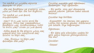 Τα παιδιά με μεγάλη αγωνία
άκουγαν το γέρο.
-Θα σας βοηθήσω να γυρίσετε πίσω,
μόνο με έναν όρο. Θα τον δεχθείτε;
Τα παιδιά με μια φωνή
συμφώνησαν.
-Ναι!!! Ό,τι μας πείτε αυτό θα
κάνουμε. Μόνο σας παρακαλούμε
βοηθήστε μας. Αποθυμήσαμε πολύ
το σπίτι μας!! είπαν με μια φωνή.
-Άλλη φορά δε θα φύγετε μόνοι σας
μακριά από την οικογένειά σας!
Δίνετε το λόγο σας;
-Ναι, δίνουμε το λόγο μας!
φώναξαν όλα μαζί!
Çocuklar merakla yaşlı öğretmeni
dinlemişler. Yaşlı öğretmen:
- Bir şartla sizin geri dönmenize
yardım ederim. Şartımı kabul edecek
misiniz?
Çocuklar hep birlilkte:
-Eveeeetttt!. Ne istersen iste yaparız.
Lütfen bizi evimize gönder. Ailelerimizi
çok özledik. Diye bağırmışlar.
Öğretmen:
- Bir daha asla ailenizden uzakta bir
yere yalnız başınıza gitmeyeceksiniz.
Söz mü?
Çocuklar:
-Sözzzz!
 