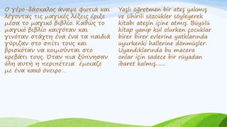 Ο γέρο-δάσκαλος άναψε φωτιά και
λέγοντας τις μαγικές λέξεις έριξε
μέσα το μαγικό βιβλίο. Καθώς το
μαγικό βιβλίο καιγόταν και
γινόταν στάχτη ένα ένα τα παιδιά
γύριζαν στο σπίτι τους και
βρισκόταν να κοιμούνται στο
κρεβάτι τους. Όταν πια ξύπνησαν
όλη αυτή η περιπέτεια έμοιαζε
με ένα κακό όνειρο…
Yaşlı öğretmen bir ateş yakmış
ve sihirili sözcükler söyleyerek
kitabı ateşin içine atmış. Büyülü
kitap yanıp kül olurken çocuklar
birer birer evlerine yatklarında
uyurkenki hallerine dönmüşler.
Uyandıklarında bu macera
onlar için sadece bir rüyadan
ibaret kalmış.......
 