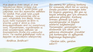 .
.
Μια φορά κι έναν καιρό, σ΄ ένα
τρομακτικό δάσος υπήρχε ένα
μαγεμένο σπίτι. Σ΄ αυτό ζούσε μια
μάγισσα, που δεν αγαπούσε καθόλου
τα παιδιά. Μια μέρα τρία μικρά
παιδάκια, τριγυρνώντας εδώ κι
εκεί, πλησίασαν στο δάσος. Ήταν
όμως πολύ περίεργα να δουν τι
γίνεται μέσα σ΄ αυτό κι έτσι
απομακρύνθηκαν από τις οικογένειες
τους. Περπάτησαν, περπάτησαν κι
όταν κουράστηκαν κάθισαν να
ξεκουραστούν δίπλα στο μαγεμένο
σπίτι. Τα παιδιά φοβήθηκαν πολύ κι
άρχισαν να φωνάζουν κλαίγοντας:
-Βοήθεια, βοήθεια!!!
.
Bir varmış bir yokmuş korkunç
bir ormanda sihirli bir ev varmış.
Orada çocukları sevmeyen kötü
bir büyücü yaşarmış. Bir gün üç
küçük arkadaş gezi için ormanın
yakınına gitmişler. Korkunç
ormanı görmek için çok
meraklıymışlar ve böylece
ailelerini kaybetmişler.
Yürümüşler, yürümüşler ve
dinlenmek için sihirli evin
yakınına oturmuşlar. Çocuklar
çok korkmuşlar ve ağlayarak
bağırmaya başlamışlar:
-Yardım edin, yardım
edin!!!!
 