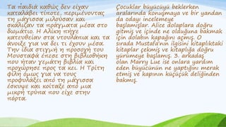 .
Τα παιδιά καθώς δεν είχαν
καταλάβει τίποτε, περιμένοντας
τη μάγισσα μιλούσαν και
σκάλιζαν τα πράγματα μέσα στο
δωμάτιο. Η Αλίκη πήγε
κατευθείαν στα ντουλάπια και τα
άνοιξε για να δει τι έχουν μέσα.
Την ίδια στιγμή η προσοχή του
Μουσταφά έπεσε στη βιβλιοθήκη
που ήταν γεμάτη βιβλία και
προχώρησε προς τα κει. Η Τρίτη
φίλη όμως για να τους
προφυλάξει από τη μάγισσα
έσκυψε και κοίταξε από μια
μικρή τρύπα που είχε στην
πόρτα.
Çocuklar büyücüyü beklerken
aralarında konuşmaya ve bir yandan
da odayı incelemeye
başlamışlar. Alice dolaplara doğru
gitmiş ve içinde ne olduğuna bakmak
için dolabın kapağını açmış. O
sırada Mustafa'nın ilgisini kitaplıktaki
kitaplar çekmiş ve kitaplığa doğru
yürümeye başlamış. 3. arkadaş
olan Marry Lue ise onlara yardım
eden büyücünün ne yaptığını merak
etmiş ve kapının küçüçük deliğinden
bakmış.
 