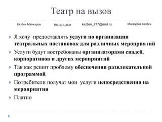 Театр на вызов
 Я хочу предоставлять услуги по организации
театральных постановок для различных мероприятий
 Услуги будут востребованы организаторами свадеб,
корпоративов и других мероприятий
 Так как решит проблему обеспечения развлекательной
программой
 Потребители получат мои услуги непосредственно на
мероприятии
 Платно
Казбек Магмуров ПО-301, АСФ kazbek_777@mail.ru Магмуров Казбек
 