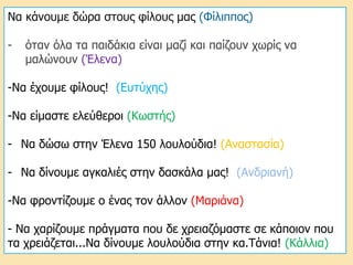 Να κάνουμε δώρα στους φίλους μας (Φίλιππος)
- όταν όλα τα παιδάκια είναι μαζί και παίζουν χωρίς να
μαλώνουν (Έλενα)
-Να έχουμε φίλους! (Ευτύχης)
-Να είμαστε ελεύθεροι (Κωστής)
- Να δώσω στην Έλενα 150 λουλούδια! (Αναστασία)
- Να δίνουμε αγκαλιές στην δασκάλα μας! (Ανδριανή)
-Να φροντίζουμε ο ένας τον άλλον (Μαριάνα)
- Να χαρίζουμε πράγματα που δε χρειαζόμαστε σε κάποιον που
τα χρειάζεται...Να δίνουμε λουλούδια στην κα.Τάνια! (Κάλλια)
 