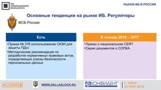 РЫНОК ИБ В РОССИИ
#CODEIB WWW.DALLASLOCK.RU
Основные тенденции на рынке ИБ. Регуляторы
ФСБ России
Есть
•Приказ № 378 (использование СКЗИ для
защиты ПДн)
•Методические рекомендации по
разработке нормативных правовых актов,
определяющих угрозы безопасности
персональных данных
В планах 2016 – 2017
•Приказ о национальном CERT
•Серия документов о СОПКА
Г. ОМСК
26 МАЯ 2016
 