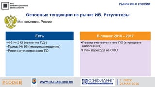 РЫНОК ИБ В РОССИИ
#CODEIB WWW.DALLASLOCK.RU
Основные тенденции на рынке ИБ. Регуляторы
Минкомсвязь России
Есть
•ФЗ № 242 (хранение ПДн)
•Приказ № 96 (импортозамещение)
•Реестр отечественного ПО
В планах 2016 – 2017
•Реестр отечественного ПО (в процессе
наполнения)
•План перехода на СПО
Г. ОМСК
26 МАЯ 2016
 