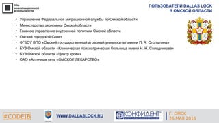Г. ЕКАТЕРИНБУРГ
4 СЕНТЯБРЯ 2014#CODEIB
APPLE INC.
CALIFORNIA, USA#CODEIB WWW.DALLASLOCK.RU
ПОЛЬЗОВАТЕЛИ DALLAS LOCK
В ОМСКОЙ ОБЛАСТИ
• Управление Федеральной миграционной службы по Омской области
• Министерство экономики Омской области
• Главное управление внутренней политики Омской области
• Омский городской Совет
• ФГБОУ ВПО «Омский государственный аграрный университет имени П. А. Столыпина»
• БУЗ Омской области «Клиническая психиатрическая больница имени Н. Н. Солодникова»
• БУЗ Омской области «Центр крови»
• ОАО «Аптечная сеть «ОМСКОЕ ЛЕКАРСТВО»
Г. ОМСК
26 МАЯ 2016
 