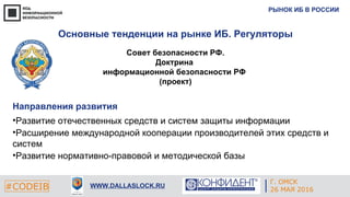 РЫНОК ИБ В РОССИИ
#CODEIB WWW.DALLASLOCK.RU
Совет безопасности РФ.
Доктрина
информационной безопасности РФ
(проект)
Направления развития
•Развитие отечественных средств и систем защиты информации
•Расширение международной кооперации производителей этих средств и
систем
•Развитие нормативно-правовой и методической базы
Основные тенденции на рынке ИБ. Регуляторы
Г. ОМСК
26 МАЯ 2016
 