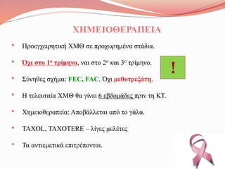 ΧΗΜΕΙΟΘΕΡΑΠΕΙΑ
• Προεγχειρητική ΧΜΘ σε προχωρημένα στάδια.
• Όχι στο 1ο τρίμηνο, ναι στο 2ο και 3ο τρίμηνο.
• Σύνηθες σχήμα: FEC, FAC. Όχι μεθοτρεξάτη.
• Η τελευταία ΧΜΘ θα γίνει 6 εβδομάδες πριν τη ΚΤ.
• Χημειοθεραπεία: Αποβάλλεται από το γάλα.
• TAXOL, TAXOTERE – λίγες μελέτες
• Τα αντιεμετικά επιτρέπονται.
!
 
