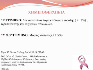 ΧΗΜΕΙΟΘΕΡΑΠΕΙΑ
•1ο ΤΡΙΜΗΝΟ: Δεν συνιστάται λόγω κινδύνου αποβολής ( > 17%) ,
τερατογένεσης και συγγενών ανωμαλιών.
•2ο & 3ο ΤΡΙΜΗΝΟ: Μικρός κίνδυνος (< 1.5%)
Espie M, Cuvier C. Drug Saf. 1998;18:135-42.
Doll DC et al, Semin Oncol. 1989;16Germann N,
Goffinet F, Goldwasser F. Anthracyclines during
pregnancy: embryo-fetal outcome in 160 patients.
Ann Oncol 2004; 15:146.
:337-46.
 