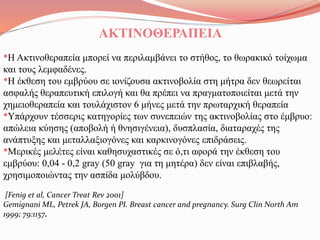 ΑΚΤΙΝΟΘΕΡΑΠΕΙΑ
•Η Ακτινοθεραπεία μπορεί να περιλαμβάνει το στήθος, το θωρακικό τοίχωμα
και τους λεμφαδένες.
•Η έκθεση του εμβρύου σε ιονίζουσα ακτινοβολία στη μήτρα δεν θεωρείται
ασφαλής θεραπευτική επιλογή και θα πρέπει να πραγματοποιείται μετά την
χημειοθεραπεία και τουλάχιστον 6 μήνες μετά την πρωταρχική θεραπεία
•Υπάρχουν τέσσερις κατηγορίες των συνεπειών της ακτινοβολίας στο έμβρυο:
απώλεια κύησης (αποβολή ή θνησιγένεια), δυσπλασία, διαταραχές της
ανάπτυξης και μεταλλαξιογόνες και καρκινογόνες επιδράσεις.
•Μερικές μελέτες είναι καθησυχαστικές σε ό,τι αφορά την έκθεση του
εμβρύου: 0,04 - 0,2 gray (50 gray για τη μητέρα) δεν είναι επιβλαβής,
χρησιμοποιώντας την ασπίδα μολύβδου.
[Fenig et al, Cancer Treat Rev 2001]
Gemignani ML, Petrek JA, Borgen PI. Breast cancer and pregnancy. Surg Clin North Am
1999; 79:1157.
 