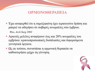 ΟΡΜΟΝΟΘΕΡΑΠΕΙΑ
 Έχει αναφερθεί ότι η ταμοξιφαίνη έχει τερατογόνο δράση και
μπορεί να οδηγήσει σε σοβαρές ανωμαλίες στο έμβρυο.
Woo, Arch Surg 2003
 Αρκετές μελέτες αναφέρουν έως και 20% ανωμαλίες του
εμβρύου: κρανιοπροσωπικές δυσπλασίες και διφορούμενα
γεννητικά όργανα.
 Ως εκ τούτου, συνιστάται η ορμονική θεραπεία να
καθυστερήσει μέχρι τη γέννηση.
 