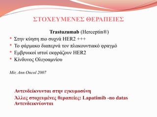 ΣΤΟΧΕΥΜΕΝΕΣ ΘΕΡΑΠΕΙΕΣ
Trastuzumab (Herceptin®)
• Στην κύηση πιο συχνά HER2 +++
• Το φάρμακο διαπερνά τον πλακουντιακό φραγμό
• Εμβρυικοί ιστοί εκφράζουν HER2
• Κίνδυνος Ολιγοαμνίου
Mir, Ann Oncol 2007
Αντενδείκνυνται στην εγκυμοσύνη
Άλλες στοχευμένες θεραπείες: Lapatimib -no datas
Αντενδεικνύονται
 