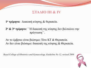 ΣΤΑΔΙΟ ΙII & ΙV
1ο τρίμηνο: Διακοπή κύησης & θεραπεία.
2ο & 3ο τρίμηνο: ``Η διακοπή της κύησης δεν βελτιώνει την
πρόγνωση``.
Αν το έμβρυο είναι βιώσιμο; Τότε ΚΤ & Θεραπεία.
Αν δεν είναι βιώσιμο: διακοπή της κύησης & Θεραπεία.
Royal College of Obstetrics and Gynaecology, Guideline No 12, revised 2009
 