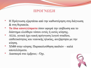 ΠΡΟΓΝΩΣΗ
• Η Πρόγνωση εξαρτάται από την καθυστέρηση στη διάγνωση
& στη θεραπεία.
• Τα ίδια αποτελέσματα όσον αφορά την επιβίωση και το
διάστημα ελεύθερο νόσου εντός ή εκτός κύησης.
• Αλλά, γενικά έχει κακή πρόγνωση λογού σταδίου,
επιθετικότητας και νεανικής ηλικίας, ανεξάρτητα με την
κύηση.
• ΧΜΘ στην κύηση; Παρακολούθηση παιδιών – καλά
αποτελέσματα.
• Διασπορά στο έμβρυο; - Όχι.
 