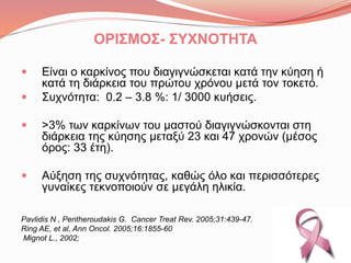 ΟΡΙΣΜΟΣ- ΣΥΧΝΟΤΗΤΑ
 Είναι ο κακίνος που διαγιγνώσκεται κατά την κύηση ή
κατά τη διάρκεια του πρώτου χρόνου μετά τον τοκετό.
 Συχνότητα: 0.2 – 3.8 %: 1/ 3000 κυήσεις.
 >3% των καρκίνων του μαστού διαγιγνώσκονται στη
διάρκεια της κύησης μεταξύ 23 και 47 χρονών (μέσος
όρος: 33 έτη).
 Αύξηση της συχνότητας, καθώς όλο και περισσότερες
γυναίκες τεκνοποιούν σε μεγάλη ηλικία.
Pavlidis N , Pentheroudakis G. Cancer Treat Rev. 2005;31:439-47.
Ring AE, et al, Ann Oncol. 2005;16:1855-60
Mignot L., 2002;
 
