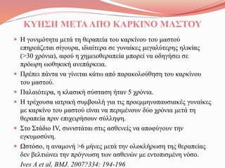 ΚΥΗΣΗ ΜΕΤΑΑΠΟ ΚΑΡΚΙΝΟ ΜΑΣΤΟΥ
 Η γονιμότητα μετά τη θεραπεία του καρκίνου του μαστού
επηρεάζεται σίγουρα, ιδιαίτερα σε γυναίκες μεγαλύτερης ηλικίας
(>30 χρόνια), αφού η χημειοθεραπεία μπορεί να οδηγήσει σε
πρόωρη ωοθηκική ανεπάρκεια.
 Πρέπει πάντα να γίνεται κάτω από παρακολούθηση του καρκίνου
του μαστού.
 Παλαιότερα, η κλασική σύσταση ήταν 5 χρόνια.
 Η τρέχουσα ιατρική συμβουλή για τις προεμμηνοπαυσιακές γυναίκες
με καρκίνο του μαστού είναι να περιμένουν δύο χρόνια μετά τη
θεραπεία πριν επιχειρήσουν σύλληψη.
 Στο Στάδιο IV, συνιστάται στις ασθενείς να αποφύγουν την
εγκυμοσύνη.
 Ωστόσο, η αναμονή >6 μήνες μετά την ολοκλήρωση της θεραπείας
δεν βελτιώνει την πρόγνωση των ασθενών με εντοπισμένη νόσο.
Ives A et al, BMJ. 2007?334: 194-196
 