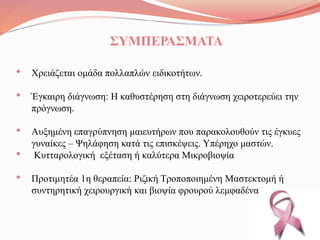 ΣΥΜΠΕΡΑΣΜΑΤΑ
• Χρειάζεται ομάδα πολλαπλών ειδικοτήτων.
• Έγκαιρη διάγνωση: Η καθυστέρηση στη διάγνωση χειροτερεύει την
πρόγνωση.
• Αυξημένη επαγρύπνηση μαιευτήρων που παρακολουθούν τις έγκυες
γυναίκες – Ψηλάφηση κατά τις επισκέψεις. Υπέρηχο μαστών.
• Κυτταρολογική εξέταση ή καλύτερα Μικροβιοψία
• Προτιμητέα 1η θεραπεία: Ριζική Τροποποιημένη Μαστεκτομή ή
συντηρητική χειρουργική και βιοψία φρουρού λεμφαδένα
 