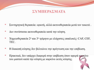 ΣΥΜΠΕΡΑΣΜΑΤΑ
• Συντηρητική θεραπεία: εφικτή, αλλά ακτινοθεραπεία μετά τον τοκετό .
• Δεν συνίσταται ακτινοθεραπεία κατά την κύηση.
• Χημειοθεραπεία 2ο και 3ο τρίμηνο με ελάχιστες επιπλοκές: CAF, CEF,
TEC.
• Η διακοπή κύησης δεν βελτιώνει την πρόγνωση και την επιβίωση.
• Πρακτικά, δεν υπάρχει διαφορά στην επιβίωση όσον αφορά καρκίνο
του μαστού κατά την κύηση με καρκίνο εκτός κύησης.
 