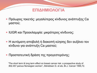 ΕΠΙΔΗΜΙΟΛΟΓΙΑ
 Πρόωρος τοκετός: μεγαλύτερος κίνδυνος ανάπτυξης Ca
μαστού;
 IUGR και Προεκλαμψία: μικρότερος κίνδυνος;
 Η αυτόματη αποβολή ή διακοπή κύησης δεν αυξάνει τον
κίνδυνο για ανάπτυξη Ca μαστού;
 Προστατευτική δράση της προγεστερόνης;
“The short term & long term effect on breast cancer risk: a prospective study of
802.457 parous Norwegian women”, Albrektsen G. et als, Br.J. Cancer 1995,72.
 