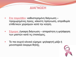 ΔΙΑΓΝΩΣΗ
 Στο παρελθόν: καθυστερημένη διάγνωση –
προχωρημένος όγκος, κάκιστη πρόγνωση, απροθυμία
επιθετικών χειρισμών κατά την κύηση.
 Σήμερα: έγκαιρη διάγνωση – απαραίτητη η ψηλάφηση
των μαστών κατά τις επισκέψεις.
 Το πιο συχνό κλινικό εύρημα: ψηλαφητή μάζα ή
μονοπορικό έκκριμα θηλής.
 