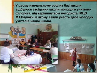  У цьому навчальному році на базі школи
відбулося засідання школи молодого учителя-
філолога, під керівництвом методиста ІМЦО
М.І.Падюки, в якому взяли участь двоє молодих
учителів нашої школи.
 