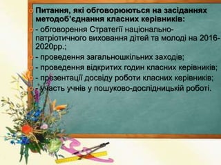  Питання, які обговорюються на засіданнях
методоб’єднання класних керівників:
 - обговорення Стратегії національно-
патріотичного виховання дітей та молоді на 2016-
2020рр.;
 - проведення загальношкільних заходів;
 - проведення відкритих годин класних керівників;
 - презентації досвіду роботи класних керівників;
 - участь учнів у пошуково-дослідницькій роботі.
 