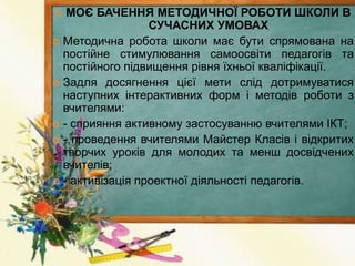  МОЄ БАЧЕННЯ МЕТОДИЧНОЇ РОБОТИ ШКОЛИ В
СУЧАСНИХ УМОВАХ
 Методична робота школи має бути спрямована на
постійне стимулювання самоосвіти педагогів та
постійного підвищення рівня їхньої кваліфікації.
 Задля досягнення цієї мети слід дотримуватися
наступних інтерактивних форм і методів роботи з
вчителями:
 - сприяння активному застосуванню вчителями ІКТ;
 - проведення вчителями Майстер Класів і відкритих
творчих уроків для молодих та менш досвідчених
вчителів;
 - активізація проектної діяльності педагогів.
 