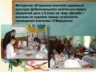  Методичне об'єднання вчителів художньої
культури Добросинського освітнього округу
(відкритий урок у 9 класі на тему «Дизайн і
реклама як художнє явище сучасності»
проведений вчителем І.Р.Марціном)
 
