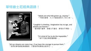 華特迪士尼經典語錄！
“Adults are only kids grown up, anyway.”
「不管怎麼樣，大人不過就是長大了的小孩。」
“All our dreams can come true, if we have the courage to pursue them.”
「我們的夢想都能夠被實現，只要我們有勇氣去追求它。」
“Laughter is timeless, imagination has no age, and
dreams are forever.”
「歡笑聲不會停，想像力不會老，夢想永不停歇。」
“It is kind of fun to do the impossible.”
「做不可能的事是種樂趣。」
 