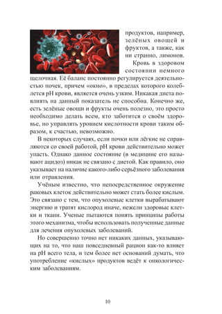 10
ïðîäóêòîâ, íàïðèìåð,
çåë¸íûõ îâîùåé è
ôðóêòîâ, à òàêæå, êàê
íè ñòðàííî, ëèìîíîâ.
Êðîâü â çäîðîâîì
ñîñòîÿíèè íåìíîãî
ùåëî÷íàÿ. Å¸ áàëàíñ ïîñòîÿííî ðåãóëèðóåòñÿ äåÿòåëüíî-
ñòüþ ïî÷åê, ïðè÷åì «îêíî», â ïðåäåëàõ êîòîðîãî êîëåá-
ëåòñÿ pH êðîâè, ÿâëÿåòñÿ î÷åíü óçêèì. Íèêàêàÿ äèåòà ïî-
âëèÿòü íà äàííûé ïîêàçàòåëü íå ñïîñîáíà. Êîíå÷íî æå,
åñòü çåë¸íûå îâîùè è ôðóêòû î÷åíü ïîëåçíî, ýòî ïðîñòî
íåîáõîäèìî äåëàòü âñåì, êòî çàáîòèòñÿ î ñâî¸ì çäîðî-
âüå, íî óïðàâëÿòü óðîâíåì êèñëîòíîñòè êðîâè òàêèì îá-
ðàçîì, ê ñ÷àñòüþ, íåâîçìîæíî.
Â íåêîòîðûõ ñëó÷àÿõ, åñëè ïî÷êè èëè ë¸ãêèå íå ñïðàâ-
ëÿþòñÿ ñî ñâîåé ðàáîòîé, pH êðîâè äåéñòâèòåëüíî ìîæåò
óïàñòü. Îäíàêî äàííîå ñîñòîÿíèå (â ìåäèöèíå åãî íàçû-
âàþò àöèäîç) íèêàê íå ñâÿçàíî ñ äèåòîé. Êàê ïðàâèëî, îíî
óêàçûâàåò íà íàëè÷èå êàêîãî-ëèáî ñåðü¸çíîãî çàáîëåâàíèÿ
èëè îòðàâëåíèÿ.
Ó÷¸íûì èçâåñòíî, ÷òî íåïîñðåäñòâåííîå îêðóæåíèå
ðàêîâûõ êëåòîê äåéñòâèòåëüíî ìîæåò ñòàòü áîëåå êèñëûì.
Ýòî ñâÿçàíî ñ òåì, ÷òî îïóõîëåâûå êëåòêè âûðàáàòûâàþò
ýíåðãèþ è òðàòÿò êèñëîðîä èíà÷å, íåæåëè çäîðîâûå êëåò-
êè è òêàíè. Ó÷åíûå ïûòàþòñÿ ïîíÿòü ïðèíöèïû ðàáîòû
ýòîãî ìåõàíèçìà, ÷òîáû èñïîëüçîâàòü ïîëó÷åííûå äàííûå
äëÿ ëå÷åíèÿ îïóõîëåâûõ çàáîëåâàíèé.
Íî ñîâåðøåííî òî÷íî íåò íèêàêèõ äàííûõ, óêàçûâàþ-
ùèõ íà òî, ÷òî íàø ïîâñåäíåâíûé ðàöèîí êàê-òî âëèÿåò
íà pH âñåãî òåëà, è òåì áîëåå íåò îñíîâàíèé äóìàòü, ÷òî
óïîòðåáëåíèå «êèñëûõ» ïðîäóêòîâ âåä¸ò ê îíêîëîãè÷åñ-
êèì çàáîëåâàíèÿì.
 