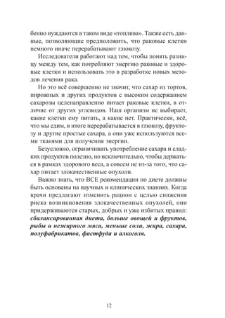 12
áåííî íóæäàþòñÿ â òàêîì âèäå «òîïëèâà». Òàêæå åñòü äàí-
íûå, ïîçâîëÿþùèå ïðåäïîëîæèòü, ÷òî ðàêîâûå êëåòêè
íåìíîãî èíà÷å ïåðåðàáàòûâàþò ãëþêîçó.
Èññëåäîâàòåëè ðàáîòàþò íàä òåì, ÷òîáû ïîíÿòü ðàçíè-
öó ìåæäó òåì, êàê ïîòðåáëÿþò ýíåðãèþ ðàêîâûå è çäîðî-
âûå êëåòêè è èñïîëüçîâàòü ýòî â ðàçðàáîòêå íîâûõ ìåòî-
äîâ ëå÷åíèÿ ðàêà.
Íî ýòî âñ¸ ñîâåðøåííî íå çíà÷èò, ÷òî ñàõàð èç òîðòîâ,
ïèðîæíûõ è äðóãèõ ïðîäóêòîâ ñ âûñîêèì ñîäåðæàíèåì
ñàõàðîçû öåëåíàïðàâëåííî ïèòàåò ðàêîâûå êëåòêè, â îò-
ëè÷èå îò äðóãèõ óãëåâîäîâ. Íàø îðãàíèçì íå âûáèðàåò,
êàêèå êëåòêè åìó ïèòàòü, à êàêèå íåò. Ïðàêòè÷åñêè, âñ¸,
÷òî ìû åäèì, â èòîãå ïåðåðàáàòûâàåòñÿ â ãëþêîçó, ôðóêòî-
çó è äðóãèå ïðîñòûå ñàõàðà, à îíè óæå èñïîëüçóþòñÿ âñå-
ìè òêàíÿìè äëÿ ïîëó÷åíèÿ ýíåðãèè.
Áåçóñëîâíî, îãðàíè÷èâàòü óïîòðåáëåíèå ñàõàðà è ñëàä-
êèõ ïðîäóêòîâ ïîëåçíî, íî èñêëþ÷èòåëüíî, ÷òîáû äåðæàòü-
ñÿ â ðàìêàõ çäîðîâîãî âåñà, à ñîâñåì íå èç-çà òîãî, ÷òî ñà-
õàð ïèòàåò çëîêà÷åñòâåííûå îïóõîëè.
Âàæíî çíàòü, ÷òî ÂÑÅ ðåêîìåíäàöèè ïî äèåòå äîëæíû
áûòü îñíîâàíû íà íàó÷íûõ è êëèíè÷åñêèõ çíàíèÿõ. Êîãäà
âðà÷è ïðåäëàãàþò èçìåíèòü ðàöèîí ñ öåëüþ ñíèæåíèÿ
ðèñêà âîçíèêíîâåíèÿ çëîêà÷åñòâåííûõ îïóõîëåé, îíè
ïðèäåðæèâàþòñÿ ñòàðûõ, äîáðûõ è óæå èçáèòûõ ïðàâèë:
ñáàëàíñèðîâàííàÿ äèåòà, áîëüøå îâîùåé è ôðóêòîâ,
ðûáû è íåæèðíîãî ìÿñà, ìåíüøå ñîëè, æèðà, ñàõàðà,
ïîëóôàáðèêàòîâ, ôàñòôóäà è àëêîãîëÿ.
 