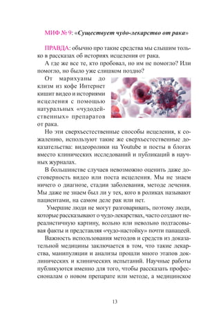 13
ÌÈÔ ¹ 9: «Ñóùåñòâóåò ÷óäî-ëåêàðñòâî îò ðàêà»
ÏÐÀÂÄÀ: îáû÷íî ïðî òàêèå ñðåäñòâà ìû ñëûøèì òîëü-
êî â ðàññêàçàõ îá èñòîðèÿõ èñöåëåíèÿ îò ðàêà.
À ãäå æå âñå òå, êòî ïðîáîâàë, íî èì íå ïîìîãëî? Èëè
ïîìîãëî, íî áûëî óæå ñëèøêîì ïîçäíî?
Îò ìàðèõóàíû äî
êëèçì èç êîôå Èíòåðíåò
êèøèò âèäåî è èñòîðèÿìè
èñöåëåíèÿ ñ ïîìîùüþ
íàòóðàëüíûõ «÷óäîäåé-
ñòâåííûõ» ïðåïàðàòîâ
îò ðàêà.
Íî ýòè ñâåðõúåñòåñòâåííûå ñïîñîáû èñöåëåíèÿ, ê ñî-
æàëåíèþ, èñïîëüçóþò òàêèå æå ñâåðõúåñòåñòâåííûå äî-
êàçàòåëüñòâà: âèäåîðîëèêè íà Youtube è ïîñòû â áëîãàõ
âìåñòî êëèíè÷åñêèõ èññëåäîâàíèé è ïóáëèêàöèé â íàó÷-
íûõ æóðíàëàõ.
Â áîëüøèíñòâå ñëó÷àåâ íåâîçìîæíî îöåíèòü äàæå äî-
ñòîâåðíîñòü âèäåî èëè ïîñòà èñöåëåíèÿ. Ìû íå çíàåì
íè÷åãî î äèàãíîçå, ñòàäèè çàáîëåâàíèÿ, ìåòîäå ëå÷åíèÿ.
Ìû äàæå íå çíàåì áûë ëè ó òåõ, êîãî â ðîëèêàõ íàçûâàþò
ïàöèåíòàìè, íà ñàìîì äåëå ðàê èëè íåò.
Óìåðøèå ëþäè íå ìîãóò ðàçãîâàðèâàòü, ïîýòîìó ëþäè,
êîòîðûå ðàññêàçûâàþò î ÷óäî-ëåêàðñòâàõ, ÷àñòî ñîçäàþò íå-
ðåàëèñòè÷íóþ êàðòèíó, âîëüíî èëè íåâîëüíî ïîäòàñîâû-
âàÿ ôàêòû è ïðåäñòàâëÿÿ «÷óäî-íàñòîéêó» ïî÷òè ïàíàöååé.
Âàæíîñòü èñïîëüçîâàíèÿ ìåòîäîâ è ñðåäñòâ èç äîêàçà-
òåëüíîé ìåäèöèíû çàêëþ÷àåòñÿ â òîì, ÷òî òàêèå ëåêàð-
ñòâà, ìàíèïóëÿöèè è àíàëèçû ïðîøëè ìíîãî ýòàïîâ äîê-
ëèíè÷åñêèõ è êëèíè÷åñêèõ èñïûòàíèé. Íàó÷íûå ðàáîòû
ïóáëèêóþòñÿ èìåííî äëÿ òîãî, ÷òîáû ðàññêàçàòü ïðîôåñ-
ñèîíàëàì î íîâîì ïðåïàðàòå èëè ìåòîäå, à ìåäèöèíñêîå
 