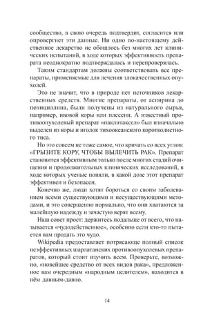 14
ñîîáùåñòâî, â ñâîþ î÷åðåäü ïîäòâåðäèò, ñîãëàñèòñÿ èëè
îïðîâåðãíåò ýòè äàííûå. Íè îäíî ïî-íàñòîÿùåìó äåé-
ñòâåííîå ëåêàðñòâî íå îáîøëîñü áåç ìíîãèõ ëåò êëèíè-
÷åñêèõ èñïûòàíèé, â õîäå êîòîðûõ ýôôåêòèâíîñòü ïðåïà-
ðàòà íåîäíîêðàòíî ïîäòâåðæäàëàñü è ïåðåïðîâåðÿëàñü.
Òàêèì ñòàíäàðòàì äîëæíû ñîîòâåòñòâîâàòü âñå ïðå-
ïàðàòû, ïðèìåíÿåìûå äëÿ ëå÷åíèÿ çëîêà÷åñòâåííûõ îïó-
õîëåé.
Ýòî íå çíà÷èò, ÷òî â ïðèðîäå íåò èñòî÷íèêîâ ëåêàð-
ñòâåííûõ ñðåäñòâ. Ìíîãèå ïðåïàðàòû, îò àñïèðèíà äî
ïåíèöèëëèíà, áûëè ïîëó÷åíû èç íàòóðàëüíîãî ñûðüÿ,
íàïðèìåð, èâîâîé êîðû èëè ïëåñåíè. À èçâåñòíûé ïðî-
òèâîîïóõîëåâûé ïðåïàðàò «ïàêëèòàêñåë» áûë èçíà÷àëüíî
âûäåëåí èç êîðû è èãîëîê òèõîîêåàíñêîãî êîðîòêîëèñòíî-
ãî òèñà.
Íî ýòî ñîâñåì íå òîæå ñàìîå, ÷òî êðè÷àòü ñî âñåõ óãëîâ:
«ÃÐÛÇÈÒÅ ÊÎÐÓ, ×ÒÎÁÛ ÂÛËÅ×ÈÒÜ ÐÀÊ». Ïðåïàðàò
ñòàíîâèòñÿ ýôôåêòèâíûì òîëüêî ïîñëå ìíîãèõ ñòàäèé î÷è-
ùåíèÿ è ïðîäîëæèòåëüíûõ êëèíè÷åñêèõ èññëåäîâàíèé, â
õîäå êîòîðûõ ó÷åíûå ïîíÿëè, â êàêîé äîçå ýòîò ïðåïàðàò
ýôôåêòèâåí è áåçîïàñåí.
Êîíå÷íî æå, ëþäè õîòÿò áîðîòüñÿ ñî ñâîèì çàáîëåâà-
íèåì âñåìè ñóùåñòâóþùèìè è íåñóùåñòâóþùèìè ìåòî-
äàìè, è ýòî ñîâåðøåííî íîðìàëüíî, ÷òî îíè õâàòàþòñÿ çà
ìàëåéøóþ íàäåæäó è çà÷àñòóþ âåðÿò âñåìó.
Íàø ñîâåò ïðîñò: äåðæèòåñü ïîäàëüøå îò âñåãî, ÷òî íà-
çûâàåòñÿ «÷óäîäåéñòâåííîå», îñîáåííî åñëè êòî-òî ïûòà-
åòñÿ âàì ïðîäàòü ýòî ÷óäî.
Wikipedia ïðåäîñòàâëÿåò ïîòðÿñàþùå ïîëíûé ñïèñîê
íåýôôåêòèâíûõ øàðëàòàíñêèõ ïðîòèâîîïóõîëåâûõ ïðåïà-
ðàòîâ, êîòîðûé ñòîèò èçó÷èòü âñåì. Ïðîâåðüòå, âîçìîæ-
íî, «íîâåéøåå ñðåäñòâî îò âñåõ âèäîâ ðàêà», ïðåäëîæåí-
íîå âàì î÷åðåäíûì «íàðîäíûì öåëèòåëåì», íàõîäèòñÿ â
í¸ì äàâíûì-äàâíî.
 