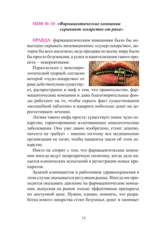 15
ÌÈÔ ¹ 10: «Ôàðìàöåâòè÷åñêèå êîìïàíèè
ñêðûâàþò ëåêàðñòâî îò ðàêà»
ÏÐÀÂÄÀ: ôàðìàöåâòè÷åñêèì êîìïàíèÿì áûëî áû íå-
âûãîäíî ñêðûâàòü èííîâàöèîííîå «ñóïåð-ëåêàðñòâî», êî-
òîðîå áû âñåõ âûëå÷èëî, âåäü ïðîäàæè ïî âñåìó ìèðó áûëè
áû ïðîñòî áåçóìíûìè, à óñïåõ è êàïèòàëèçàöèÿ òàêîãî ïðî-
åêòà – íåâåðîÿòíûìè.
Ïàðàëëåëüíî ñ êîíñïèðî-
ëîãè÷åñêîé òåîðèåé, ñîãëàñíî
êîòîðîé «÷óäî-ëåêàðñòâî» îò
ðàêà äåéñòâèòåëüíî ñóùåñòâó-
åò, ðàñïðîñòðàíåí è ìèô î òîì, ÷òî ïðàâèòåëüñòâî, ôàð-
ìàöåâòè÷åñêèå êîìïàíèè è äàæå áëàãîòâîðèòåëüíûå ôîí-
äû ðàáîòàþò íà òî, ÷òîáû ñêðûòü ôàêò ñóùåñòâîâàíèÿ
«âîëøåáíîé òàáëåòêè» è íàâàðèòü ïîáîëüøå äåíåã íà äî-
ðîãîñòîÿùåì ëå÷åíèè.
Ëîãèêà òàêîãî ìèôà ïðîñòà: ñóùåñòâóåò íåêîå ÷óäî-ëå-
êàðñòâî, ãàðàíòèðîâàííî èçëå÷èâàþùåå îíêîëîãè÷åñêèå
çàáîëåâàíèÿ. Îíî óæå äàâíî èçîáðåòåíî, ñòîèò äåøåâî,
ïàòåíòà íå òðåáóåò – èìåííî ïîýòîìó âñå ìåäèöèíñêèå
îðãàíèçàöèè íå õîòÿò, ÷òîáû ïàöèåíòû çíàëè îá ýòîì ëå-
êàðñòâå.
Íèêòî íå ñïîðèò ñ òåì, ÷òî ôàðìàöåâòè÷åñêèå êîìïà-
íèè èíîãäà âåäóò íåïðîçðà÷íóþ ïîëèòèêó, êîãäà äåëî êà-
ñàåòñÿ êëèíè÷åñêèõ èñïûòàíèé è ðåãèñòðàöèè íîâûõ ïðå-
ïàðàòîâ.
Çàäà÷åé êëèíèöèñòîâ è ðàáîòíèêîâ çäðàâîîõðàíåíèÿ â
ýòîì ñëó÷àå îêàçûâàåòñÿ ðåãóëÿöèÿ ðûíêà. Èíîãäà èì ïðè-
õîäèòñÿ îêàçûâàòü äàâëåíèå íà ôàðìàöåâòè÷åñêèå êîìïà-
íèè, âûïóñêàÿ íà ðûíîê òîëüêî ýôôåêòèâíûå ïðåïàðàòû
ïî äîñòóïíîé öåíå. Íóæíî, îäíàêî, ïîìíèòü, ÷òî ðàçðà-
áîòêà íîâîãî ëåêàðñòâà ñòîèò áåçóìíûõ äåíåã è çàíèìàåò
 