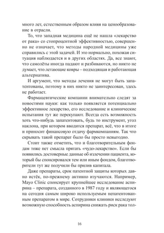 16
ìíîãî ëåò, åñòåñòâåííûì îáðàçîì âëèÿÿ íà öåíîîáðàçîâà-
íèå â îòðàñëè.
Òî, ÷òî çàïàäíàÿ ìåäèöèíà åù¸ íå íàøëà «ëåêàðñòâî
îò ðàêà» ñî ñòîïðîöåíòíîé ýôôåêòèâíîñòüþ, ñîâåðøåí-
íî íå îçíà÷àåò, ÷òî ìåòîäû íàðîäíîé ìåäèöèíû óæå
ñïðàâèëèñü ñ ýòîé çàäà÷åé. È ýòî íîðìàëüíî, ïîõîæàÿ ñè-
òóàöèÿ íàáëþäàåòñÿ è â äðóãèõ îáëàñòÿõ. Äà, âñå çíàþò,
÷òî ñàìîë¸òû èíîãäà ïàäàþò è ðàçáèâàþòñÿ, íî íèêòî íå
äóìàåò, ÷òî ëåòàþùèå êîâðû – ïîäõîäÿùàÿ è ðàáîòàþùàÿ
àëüòåðíàòèâà.
È àðãóìåíò, ÷òî ìåòîäû ëå÷åíèÿ íå ìîãóò áûòü çàïà-
òåíòîâàíû, ïîýòîìó â íèõ íèêòî íå çàèíòåðåñîâàí, çäåñü
íå ðàáîòàåò.
Ôàðìàöåâòè÷åñêèå êîìïàíèè âíèìàòåëüíî ñëåäÿò çà
íîâîñòÿìè íàóêè: êàê òîëüêî ïîÿâëÿåòñÿ ïîòåíöèàëüíî
ýôôåêòèâíîå ëåêàðñòâî, åãî èññëåäîâàíèå è êëèíè÷åñêèå
èñïûòàíèÿ òóò æå ïåðåêóïàþò. Âñåãäà åñòü âîçìîæíîñòü
õîòü ÷òî-íèáóäü çàïàòåíòîâàòü, áóäü òî èíñòðóìåíò, óãîë
íàêëîíà, ïðè êîòîðîì ââîäèòñÿ ïðåïàðàò, âñ¸, ÷òî â èòîãå
è ïðèíîñèò ôèíàíñîâóþ îòäà÷ó ôàðìêîìïàíèÿì. Òàê ÷òî
ñêðûâàòü òàêîé ïðåïàðàò áûëî áû ïðîñòî íåâûãîäíî.
Ñòîèò òàêæå îòìåòèòü, ÷òî è áëàãîòâîðèòåëüíûì ôîí-
äàì òîæå íåò ñìûñëà ïðÿòàòü «÷óäî-ëåêàðñòâî». Åñëè áû
ïîÿâèëèñü äîñòîâåðíûå äàííûå îá èçëå÷åíèè ïàöèåíòà, êî-
òîðûé áû ñïîíñèðîâàëñÿ òåì èëè èíûì ôîíäîì, áëàãîòâî-
ðèòåëè òóò æå ïîëó÷èëè áû ïðèëèâ êàïèòàëà.
Äàæå ïðåïàðàòû, ñðîê ïàòåíòíîé çàùèòû êîòîðûõ äàâ-
íî èñò¸ê, ïî-ïðåæíåìó àêòèâíî èçó÷àþòñÿ. Íàïðèìåð,
Mayo Clinic ñïîíñèðóåò êðóïíåéøåå èññëåäîâàíèå àñïè-
ðèíà – ïðåïàðàòà, ñîçäàííîãî â 1987 ãîäó è ÿâëÿþùåãîñÿ
íà ñåãîäíÿ ñàìûì øèðîêî èñïîëüçóåìûì íåïàòåíòîâàí-
íûì ïðåïàðàòîì â ìèðå. Ñîòðóäíèêè êëèíèêè èññëåäóþò
âîçìîæíóþ ñïîñîáíîñòü àñïèðèíà ñíèæàòü ðèñê ðàêà òîë-
 