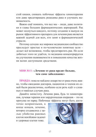 17
ñòîé êèøêè, ñíèæàòü ïîáî÷íûå ýôôåêòû õèìèîòåðàïèè
èëè äàæå ïðåäîòâðàùàòü ðåöèäèâû ðàêà è óëó÷øàòü âû-
æèâàåìîñòü.
Âàæíî åù¸ ïîìíèòü, ÷òî âñå ìû – ëþäè, äàæå ïîëèòè-
êè è ãëàâû áîëüøèõ ôàðìàöåâòè÷åñêèõ êîðïîðàöèé. Ðàê
ìîæåò êîñíóòüñÿ êàæäîãî, ïîýòîìó ñîçäàíèå è âûïóñê íà
ðûíîê ýôôåêòèâíîãî ïðåïàðàòà äëÿ ëå÷åíèÿ ðàêà ÿâëÿåòñÿ
âàæíîé çàäà÷åé äëÿ âñåõ, êòî çàíÿò â ôàðìàöåâòè÷åñêîé
îòðàñëè.
Ïîýòîìó ñåãîäíÿ âñå ìèðîâîå ìåäèöèíñêîå ñîîáùåñòâî
ïðåñëåäóåò ïðîñòûå è ïî-÷åëîâå÷åñêè ïîíÿòíûå öåëè –
äåëàåò âñ¸ âîçìîæíîå, ÷òîáû ïðåäîòâðàòèòü ðàê. Íî åñëè
äîáèòüñÿ ýòîãî íå óäà¸òñÿ, òî ìåäèöèíà êîíöåíòðèðóåòñÿ
íà óëó÷øåíèè âûæèâàåìîñòè è ïîâûøåíèè êà÷åñòâà æèç-
íè âñåìè äîñòóïíûìè ñðåäñòâàìè.
ÌÈÔ ¹11: «Ëå÷åíèå îò ðàêà âðåäèò áîëüøå,
÷åì ñàìî çàáîëåâàíèå»
ÏÐÀÂÄÀ: ïîêà íå íàéäåíî ëåêàðñòâî îò ðàêà î÷åíü âàæ-
íî, ÷òîáû îæèäàíèÿ äîêòîðîâ, ïàöèåíòîâ è ÷ëåíîâ èõ ñå-
ìåé áûëè ðåàëèñòè÷íû, îñîáåííî åñëè ðå÷ü èä¸ò î ñëîæ-
íûõ è òÿæ¸ëûõ ñëó÷àÿõ ðàêà.
Äàâàéòå íà÷èñòîòó. Ëå÷åíèå ðàêà, áóäü òî õèìèîòåðà-
ïèÿ, ëó÷åâàÿ òåðàïèÿ èëè õèðóðãè÷åñêàÿ îïåðàöèÿ – ýòî íå
ïðîãóëêà ïî ïàðêó. Ïîáî÷íûå ýôôåêòû ìîãóò áûòü äîñòà-
òî÷íî íåïðèÿòíûìè, â
êîíöå êîíöîâ, ëå÷åíèå,
êîòîðîå ñîçäàâàëîñü ñ öå-
ëüþ óáèéñòâà ðàêîâûõ
êëåòîê íåèçáåæíî çàäåíåò
è çäîðîâûå êëåòêè òîæå.
 