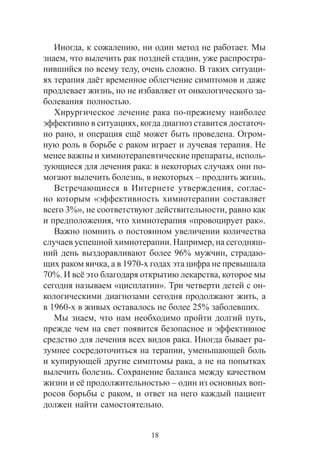 18
Èíîãäà, ê ñîæàëåíèþ, íè îäèí ìåòîä íå ðàáîòàåò. Ìû
çíàåì, ÷òî âûëå÷èòü ðàê ïîçäíåé ñòàäèè, óæå ðàñïðîñòðà-
íèâøèéñÿ ïî âñåìó òåëó, î÷åíü ñëîæíî. Â òàêèõ ñèòóàöè-
ÿõ òåðàïèÿ äà¸ò âðåìåííîå îáëåã÷åíèå ñèìïòîìîâ è äàæå
ïðîäëåâàåò æèçíü, íî íå èçáàâëÿåò îò îíêîëîãè÷åñêîãî çà-
áîëåâàíèÿ ïîëíîñòüþ.
Õèðóðãè÷åñêîå ëå÷åíèå ðàêà ïî-ïðåæíåìó íàèáîëåå
ýôôåêòèâíî â ñèòóàöèÿõ, êîãäà äèàãíîç ñòàâèòñÿ äîñòàòî÷-
íî ðàíî, è îïåðàöèÿ åù¸ ìîæåò áûòü ïðîâåäåíà. Îãðîì-
íóþ ðîëü â áîðüáå ñ ðàêîì èãðàåò è ëó÷åâàÿ òåðàïèÿ. Íå
ìåíåå âàæíû è õèìèîòåðàïåâòè÷åñêèå ïðåïàðàòû, èñïîëü-
çóþùèåñÿ äëÿ ëå÷åíèÿ ðàêà: â íåêîòîðûõ ñëó÷àÿõ îíè ïî-
ìîãàþò âûëå÷èòü áîëåçíü, â íåêîòîðûõ – ïðîäëèòü æèçíü.
Âñòðå÷àþùèåñÿ â Èíòåðíåòå óòâåðæäåíèÿ, ñîãëàñ-
íî êîòîðûì «ýôôåêòèâíîñòü õèìèîòåðàïèè ñîñòàâëÿåò
âñåãî 3%», íå ñîîòâåòñòâóþò äåéñòâèòåëüíîñòè, ðàâíî êàê
è ïðåäïîëîæåíèÿ, ÷òî õèìèîòåðàïèÿ «ïðîâîöèðóåò ðàê».
Âàæíî ïîìíèòü î ïîñòîÿííîì óâåëè÷åíèè êîëè÷åñòâà
ñëó÷àåâ óñïåøíîé õèìèîòåðàïèè. Íàïðèìåð, íà ñåãîäíÿø-
íèé äåíü âûçäîðàâëèâàþò áîëåå 96% ìóæ÷èí, ñòðàäàþ-
ùèõ ðàêîì ÿè÷êà, à â 1970-õ ãîäàõ ýòà öèôðà íå ïðåâûøàëà
70%. È âñ¸ ýòî áëàãîäàðÿ îòêðûòèþ ëåêàðñòâà, êîòîðîå ìû
ñåãîäíÿ íàçûâàåì «öèñïëàòèí». Òðè ÷åòâåðòè äåòåé ñ îí-
êîëîãè÷åñêèìè äèàãíîçàìè ñåãîäíÿ ïðîäîëæàþò æèòü, à
â 1960-õ â æèâûõ îñòàâàëîñü íå áîëåå 25% çàáîëåâøèõ.
Ìû çíàåì, ÷òî íàì íåîáõîäèìî ïðîéòè äîëãèé ïóòü,
ïðåæäå ÷åì íà ñâåò ïîÿâèòñÿ áåçîïàñíîå è ýôôåêòèâíîå
ñðåäñòâî äëÿ ëå÷åíèÿ âñåõ âèäîâ ðàêà. Èíîãäà áûâàåò ðà-
çóìíåå ñîñðåäîòî÷èòüñÿ íà òåðàïèè, óìåíüøàþùåé áîëü
è êóïèðóþùåé äðóãèå ñèìïòîìû ðàêà, à íå íà ïîïûòêàõ
âûëå÷èòü áîëåçíü. Ñîõðàíåíèå áàëàíñà ìåæäó êà÷åñòâîì
æèçíè è å¸ ïðîäîëæèòåëüíîñòüþ – îäèí èç îñíîâíûõ âîï-
ðîñîâ áîðüáû ñ ðàêîì, è îòâåò íà íåãî êàæäûé ïàöèåíò
äîëæåí íàéòè ñàìîñòîÿòåëüíî.
 
