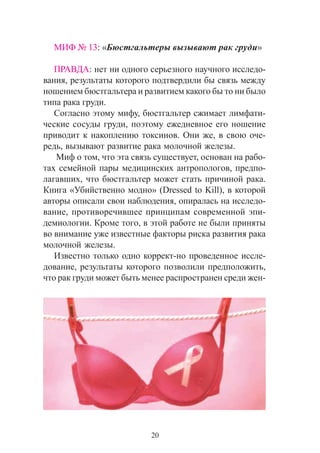 20
ÌÈÔ ¹ 13: «Áþñòãàëüòåðû âûçûâàþò ðàê ãðóäè»
ÏÐÀÂÄÀ: íåò íè îäíîãî ñåðüåçíîãî íàó÷íîãî èññëåäî-
âàíèÿ, ðåçóëüòàòû êîòîðîãî ïîäòâåðäèëè áû ñâÿçü ìåæäó
íîøåíèåì áþñòãàëüòåðà è ðàçâèòèåì êàêîãî áû òî íè áûëî
òèïà ðàêà ãðóäè.
Ñîãëàñíî ýòîìó ìèôó, áþñòãàëüòåð ñæèìàåò ëèìôàòè-
÷åñêèå ñîñóäû ãðóäè, ïîýòîìó åæåäíåâíîå åãî íîøåíèå
ïðèâîäèò ê íàêîïëåíèþ òîêñèíîâ. Îíè æå, â ñâîþ î÷å-
ðåäü, âûçûâàþò ðàçâèòèå ðàêà ìîëî÷íîé æåëåçû.
Ìèô î òîì, ÷òî ýòà ñâÿçü ñóùåñòâóåò, îñíîâàí íà ðàáî-
òàõ ñåìåéíîé ïàðû ìåäèöèíñêèõ àíòðîïîëîãîâ, ïðåäïî-
ëàãàâøèõ, ÷òî áþñòãàëüòåð ìîæåò ñòàòü ïðè÷èíîé ðàêà.
Êíèãà «Óáèéñòâåííî ìîäíî» (Dressed to Kill), â êîòîðîé
àâòîðû îïèñàëè ñâîè íàáëþäåíèÿ, îïèðàëàñü íà èññëåäî-
âàíèå, ïðîòèâîðå÷èâøåå ïðèíöèïàì ñîâðåìåííîé ýïè-
äåìèîëîãèè. Êðîìå òîãî, â ýòîé ðàáîòå íå áûëè ïðèíÿòû
âî âíèìàíèå óæå èçâåñòíûå ôàêòîðû ðèñêà ðàçâèòèÿ ðàêà
ìîëî÷íîé æåëåçû.
Èçâåñòíî òîëüêî îäíî êîððåêò-íî ïðîâåäåííîå èññëå-
äîâàíèå, ðåçóëüòàòû êîòîðîãî ïîçâîëèëè ïðåäïîëîæèòü,
÷òî ðàê ãðóäè ìîæåò áûòü ìåíåå ðàñïðîñòðàíåí ñðåäè æåí-
 