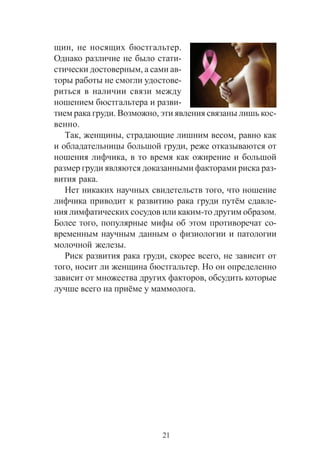 21
ùèí, íå íîñÿùèõ áþñòãàëüòåð.
Îäíàêî ðàçëè÷èå íå áûëî ñòàòè-
ñòè÷åñêè äîñòîâåðíûì, à ñàìè àâ-
òîðû ðàáîòû íå ñìîãëè óäîñòîâå-
ðèòüñÿ â íàëè÷èè ñâÿçè ìåæäó
íîøåíèåì áþñòãàëüòåðà è ðàçâè-
òèåì ðàêà ãðóäè. Âîçìîæíî, ýòè ÿâëåíèÿ ñâÿçàíû ëèøü êîñ-
âåííî.
Òàê, æåíùèíû, ñòðàäàþùèå ëèøíèì âåñîì, ðàâíî êàê
è îáëàäàòåëüíèöû áîëüøîé ãðóäè, ðåæå îòêàçûâàþòñÿ îò
íîøåíèÿ ëèô÷èêà, â òî âðåìÿ êàê îæèðåíèå è áîëüøîé
ðàçìåð ãðóäè ÿâëÿþòñÿ äîêàçàííûìè ôàêòîðàìè ðèñêà ðàç-
âèòèÿ ðàêà.
Íåò íèêàêèõ íàó÷íûõ ñâèäåòåëüñòâ òîãî, ÷òî íîøåíèå
ëèô÷èêà ïðèâîäèò ê ðàçâèòèþ ðàêà ãðóäè ïóò¸ì ñäàâëå-
íèÿ ëèìôàòè÷åñêèõ ñîñóäîâ èëè êàêèì-òî äðóãèì îáðàçîì.
Áîëåå òîãî, ïîïóëÿðíûå ìèôû îá ýòîì ïðîòèâîðå÷àò ñî-
âðåìåííûì íàó÷íûì äàííûì î ôèçèîëîãèè è ïàòîëîãèè
ìîëî÷íîé æåëåçû.
Ðèñê ðàçâèòèÿ ðàêà ãðóäè, ñêîðåå âñåãî, íå çàâèñèò îò
òîãî, íîñèò ëè æåíùèíà áþñòãàëüòåð. Íî îí îïðåäåëåííî
çàâèñèò îò ìíîæåñòâà äðóãèõ ôàêòîðîâ, îáñóäèòü êîòîðûå
ëó÷øå âñåãî íà ïðè¸ìå ó ìàììîëîãà.
 