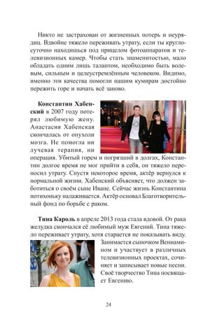 24
Íèêòî íå çàñòðàõîâàí îò æèçíåííûõ ïîòåðü è íåóðÿ-
äèö. Âäâîéíå òÿæåëî ïåðåæèâàòü óòðàòó, åñëè òû êðóãëî-
ñóòî÷íî íàõîäèøüñÿ ïîä ïðèöåëîì ôîòîàïïàðàòîâ è òå-
ëåâèçèîííûõ êàìåð. ×òîáû ñòàòü çíàìåíèòîñòüþ, ìàëî
îáëàäàòü îäíèì ëèøü òàëàíòîì, íåîáõîäèìî áûòü âîëå-
âûì, ñèëüíûì è öåëåóñòðåìë¸ííûì ÷åëîâåêîì. Âèäèìî,
èìåííî ýòè êà÷åñòâà ïîìîãëè íàøèì êóìèðàì äîñòîéíî
ïåðåæèòü ãîðå è íà÷àòü âñ¸ çàíîâî.
Êîíñòàíòèí Õàáåí-
ñêèé â 2007 ãîäó ïîòå-
ðÿë ëþáèìóþ æåíó.
Àíàñòàñèÿ Õàáåíñêàÿ
ñêîí÷àëàñü îò îïóõîëè
ìîçãà. Íå ïîìîãëà íè
ëó÷åâàÿ òåðàïèÿ, íè
îïåðàöèÿ. Óáèòûé ãîðåì è ïîãðÿçøèé â äîëãàõ, Êîíñòàí-
òèí äîëãîå âðåìÿ íå ìîã ïðèéòè â ñåáÿ, îí òÿæåëî ïåðå-
íîñèë óòðàòó. Ñïóñòÿ íåêîòîðîå âðåìÿ, àêò¸ð âåðíóëñÿ ê
íîðìàëüíîé æèçíè. Õàáåíñêèé îáúÿñíÿåò, ÷òî äîëæåí çà-
áîòèòüñÿ î ñâî¸ì ñûíå Èâàíå. Ñåé÷àñ æèçíü Êîíñòàíòèíà
ïîòèõîíüêó íàëàæèâàåòñÿ. Àêò¸ð îñíîâàë Áëàãîòâîðèòåëü-
íûé ôîíä ïî áîðüáå ñ ðàêîì.
Òèíà Êàðîëü â àïðåëå 2013 ãîäà ñòàëà âäîâîé. Îò ðàêà
æåëóäêà ñêîí÷àëñÿ å¸ ëþáèìûé ìóæ Åâãåíèé. Òèíà òÿæå-
ëî ïåðåæèâàåò óòðàòó, õîòÿ ñòàðàåòñÿ íå ïîêàçûâàòü âèäó.
Çàíèìàåòñÿ ñûíî÷êîì Âåíèàìè-
íîì è ó÷àñòâóåò â ðàçëè÷íûõ
òåëåâèçèîííûõ ïðîåêòàõ, ñî÷è-
íÿåò è çàïèñûâàåò íîâûå ïåñíè.
Ñâî¸ òâîð÷åñòâî Òèíà ïîñâÿùà-
åò Åâãåíèþ.
 