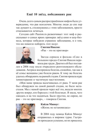 25
Åù¸ 10 çâ¸çä, ïîáåäèâøèõ ðàê
Î÷åíü äîëãî ñàìûì ðàñïðîñòðàí¸ííûì ìèôîì áûëî óò-
âåðæäåíèå, ÷òî ðàê íåèçëå÷èì. Ìíîãèå ëþäè äî ñèõ ïîð
òàê äóìàþò è, ñòîëêíóâøèñü ñ ýòèì çàáîëåâàíèåì, ïðîñòî
îòêàçûâàþòñÿ ëå÷èòüñÿ.
Ñåãîäíÿ ñàéò Passion.ru ðàçâåí÷èâàåò ýòîò ìèô è ðàñ-
ñêàçûâàåò î ñàìûõ ÿðêèõ ïðèìåðàõ çâ¸çä êèíî è øîó-áèç-
íåñà, êîòîðûå ïîáåäèëè ñòðàøíîå çàáîëåâàíèå, è î òîì,
÷òî èì ïîìîãëî ïîáîðîòü ýòîò íåäóã.
Ñèíòèÿ Íèêñîí:
«Ðàê – ýòî íå ïðèãîâîð»
Çâåçäà ñåðèàëà è ôèëüìà «Ñåêñ â
áîëüøîì ãîðîäå» Ñèíòèÿ Íèêñîí ïåðå-
æèëà ðàê ãðóäè. Äèàãíîç åé áûë ïîñòàâ-
ëåí â 2006 ãîäó ïîñëå î÷åðåäíîãî ðåíòãåíîâñêîãî îáñëå-
äîâàíèÿ. Àêòðèñà âîñïðèíÿëà áîëåçíü ñïîêîéíî, òàê êàê â
å¸ ñåìüå æåíùèíû óæå áîëåëè ðàêîì. Ê òîìó æå áîëåçíü
óäàëîñü îáíàðóæèòü íà ðàííåé ñòàäèè. Ñèíòèÿ ïðîøëà êóðñ
õèìèîòåðàïèè è ÷àñòè÷íóþ ìàñòýêòîìèþ.
«Ìîÿ ìàìà òðèæäû âûëå÷èâàëàñü îò ðàêà. Ó ìåíÿ ðàê
áûë îáíàðóæåí íà ñàìîé ðàííåé ñòàäèè, íå áûëî ìåòà-
ñòàçîâ. Ìû ñ ìàìîé ïðîøëè ÷åðåç âñ¸ ýòî, âèäåëè ìíîãèõ
äðóãèõ âîêðóã, êòî áîðîëñÿ ñ ýòîé áîëåçíüþ. ß çíàëà, ÷åãî
îæèäàòü è íà ÷òî íàäåÿòüñÿ. Áûëî ãðóñòíî, íå ñêðîþ, íî
ðàê – ýòî íå ïðèãîâîð», – ãîâîðèëà Ñèíòèÿ.
Êàéëè Ìèíîóã:
«Æèçíü íå îñòàíîâèëàñü»
Â 2004 ãîäó ïåâèöà Êàéëè Ìèíîóã
îòïðàâèëàñü â ìèðîâîå òóðíå. Ãàñòðî-
ëè ïðîõîäèëè óñïåøíî, íî èõ ïðèøëîñü
 