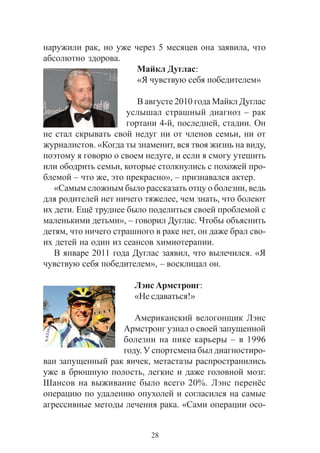 28
íàðóæèëè ðàê, íî óæå ÷åðåç 5 ìåñÿöåâ îíà çàÿâèëà, ÷òî
àáñîëþòíî çäîðîâà.
Ìàéêë Äóãëàñ:
«ß ÷óâñòâóþ ñåáÿ ïîáåäèòåëåì»
Â àâãóñòå 2010 ãîäà Ìàéêë Äóãëàñ
óñëûøàë ñòðàøíûé äèàãíîç – ðàê
ãîðòàíè 4-é, ïîñëåäíåé, ñòàäèè. Îí
íå ñòàë ñêðûâàòü ñâîé íåäóã íè îò ÷ëåíîâ ñåìüè, íè îò
æóðíàëèñòîâ. «Êîãäà òû çíàìåíèò, âñÿ òâîÿ æèçíü íà âèäó,
ïîýòîìó ÿ ãîâîðþ î ñâîåì íåäóãå, è åñëè ÿ ñìîãó óòåøèòü
èëè îáîäðèòü ñåìüè, êîòîðûå ñòîëêíóëèñü ñ ïîõîæåé ïðî-
áëåìîé – ÷òî æå, ýòî ïðåêðàñíî», – ïðèçíàâàëñÿ àêòåð.
«Ñàìûì ñëîæíûì áûëî ðàññêàçàòü îòöó î áîëåçíè, âåäü
äëÿ ðîäèòåëåé íåò íè÷åãî òÿæåëåå, ÷åì çíàòü, ÷òî áîëåþò
èõ äåòè. Åù¸ òðóäíåå áûëî ïîäåëèòüñÿ ñâîåé ïðîáëåìîé ñ
ìàëåíüêèìè äåòüìè», – ãîâîðèë Äóãëàñ. ×òîáû îáúÿñíèòü
äåòÿì, ÷òî íè÷åãî ñòðàøíîãî â ðàêå íåò, îí äàæå áðàë ñâî-
èõ äåòåé íà îäèí èç ñåàíñîâ õèìèîòåðàïèè.
Â ÿíâàðå 2011 ãîäà Äóãëàñ çàÿâèë, ÷òî âûëå÷èëñÿ. «ß
÷óâñòâóþ ñåáÿ ïîáåäèòåëåì», – âîñêëèöàë îí.
Ëýíñ Àðìñòðîíã:
«Íå ñäàâàòüñÿ!»
Àìåðèêàíñêèé âåëîãîíùèê Ëýíñ
Àðìñòðîíã óçíàë î ñâîåé çàïóùåííîé
áîëåçíè íà ïèêå êàðüåðû – â 1996
ãîäó. Ó ñïîðòñìåíà áûë äèàãíîñòèðî-
âàí çàïóùåííûé ðàê ÿè÷åê, ìåòàñòàçû ðàñïðîñòðàíèëèñü
óæå â áðþøíóþ ïîëîñòü, ëåãêèå è äàæå ãîëîâíîé ìîçã.
Øàíñîâ íà âûæèâàíèå áûëî âñåãî 20%. Ëýíñ ïåðåí¸ñ
îïåðàöèþ ïî óäàëåíèþ îïóõîëåé è ñîãëàñèëñÿ íà ñàìûå
àãðåññèâíûå ìåòîäû ëå÷åíèÿ ðàêà. «Ñàìè îïåðàöèè îñî-
 