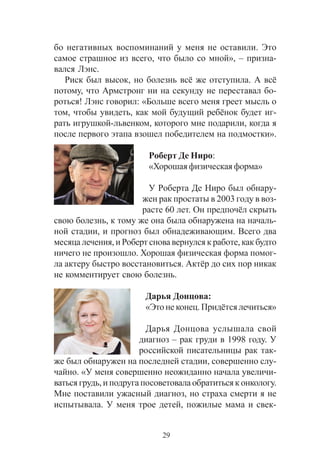 29
áî íåãàòèâíûõ âîñïîìèíàíèé ó ìåíÿ íå îñòàâèëè. Ýòî
ñàìîå ñòðàøíîå èç âñåãî, ÷òî áûëî ñî ìíîé», – ïðèçíà-
âàëñÿ Ëýíñ.
Ðèñê áûë âûñîê, íî áîëåçíü âñ¸ æå îòñòóïèëà. À âñ¸
ïîòîìó, ÷òî Àðìñòðîíã íè íà ñåêóíäó íå ïåðåñòàâàë áî-
ðîòüñÿ! Ëýíñ ãîâîðèë: «Áîëüøå âñåãî ìåíÿ ãðååò ìûñëü î
òîì, ÷òîáû óâèäåòü, êàê ìîé áóäóùèé ðåá¸íîê áóäåò èã-
ðàòü èãðóøêîé-ëüâåíêîì, êîòîðîãî ìíå ïîäàðèëè, êîãäà ÿ
ïîñëå ïåðâîãî ýòàïà âçîøåë ïîáåäèòåëåì íà ïîäìîñòêè».
Ðîáåðò Äå Íèðî:
«Õîðîøàÿ ôèçè÷åñêàÿ ôîðìà»
Ó Ðîáåðòà Äå Íèðî áûë îáíàðó-
æåí ðàê ïðîñòàòû â 2003 ãîäó â âîç-
ðàñòå 60 ëåò. Îí ïðåäïî÷¸ë ñêðûòü
ñâîþ áîëåçíü, ê òîìó æå îíà áûëà îáíàðóæåíà íà íà÷àëü-
íîé ñòàäèè, è ïðîãíîç áûë îáíàäåæèâàþùèì. Âñåãî äâà
ìåñÿöà ëå÷åíèÿ, è Ðîáåðò ñíîâà âåðíóëñÿ ê ðàáîòå, êàê áóäòî
íè÷åãî íå ïðîèçîøëî. Õîðîøàÿ ôèçè÷åñêàÿ ôîðìà ïîìîã-
ëà àêòåðó áûñòðî âîññòàíîâèòüñÿ. Àêò¸ð äî ñèõ ïîð íèêàê
íå êîììåíòèðóåò ñâîþ áîëåçíü.
Äàðüÿ Äîíöîâà:
«Ýòî íå êîíåö. Ïðèä¸òñÿ ëå÷èòüñÿ»
Äàðüÿ Äîíöîâà óñëûøàëà ñâîé
äèàãíîç – ðàê ãðóäè â 1998 ãîäó. Ó
ðîññèéñêîé ïèñàòåëüíèöû ðàê òàê-
æå áûë îáíàðóæåí íà ïîñëåäíåé ñòàäèè, ñîâåðøåííî ñëó-
÷àéíî. «Ó ìåíÿ ñîâåðøåííî íåîæèäàííî íà÷àëà óâåëè÷è-
âàòüñÿ ãðóäü, è ïîäðóãà ïîñîâåòîâàëà îáðàòèòüñÿ ê îíêîëîãó.
Ìíå ïîñòàâèëè óæàñíûé äèàãíîç, íî ñòðàõà ñìåðòè ÿ íå
èñïûòûâàëà. Ó ìåíÿ òðîå äåòåé, ïîæèëûå ìàìà è ñâåê-
 