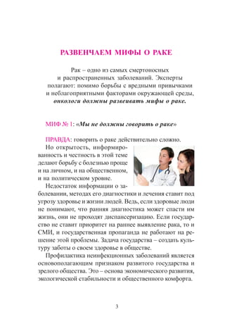 3
ÐÀÇÂÅÍ×ÀÅÌ ÌÈÔÛ Î ÐÀÊÅ
Ðàê – îäíî èç ñàìûõ ñìåðòîíîñíûõ
è ðàñïðîñòðàíåííûõ çàáîëåâàíèé. Ýêñïåðòû
ïîëàãàþò: ïîìèìî áîðüáû ñ âðåäíûìè ïðèâû÷êàìè
è íåáëàãîïðèÿòíûìè ôàêòîðàìè îêðóæàþùåé ñðåäû,
îíêîëîãè äîëæíû ðàçâåèâàòü ìèôû î ðàêå.
ÌÈÔ ¹ 1: «Ìû íå äîëæíû ãîâîðèòü î ðàêå»
ÏÐÀÂÄÀ: ãîâîðèòü î ðàêå äåéñòâèòåëüíî ñëîæíî.
Íî îòêðûòîñòü, èíôîðìèðî-
âàííîñòü è ÷åñòíîñòü â ýòîé òåìå
äåëàþò áîðüáó ñ áîëåçíüþ ïðîùå
è íà ëè÷íîì, è íà îáùåñòâåííîì,
è íà ïîëèòè÷åñêîì óðîâíå.
Íåäîñòàòîê èíôîðìàöèè î çà-
áîëåâàíèè, ìåòîäàõ åãî äèàãíîñòèêè è ëå÷åíèÿ ñòàâèò ïîä
óãðîçó çäîðîâüå è æèçíè ëþäåé. Âåäü, åñëè çäîðîâûå ëþäè
íå ïîíèìàþò, ÷òî ðàííÿÿ äèàãíîñòèêà ìîæåò ñïàñòè èì
æèçíü, îíè íå ïðîõîäÿò äèñïàíñåðèçàöèþ. Åñëè ãîñóäàð-
ñòâî íå ñòàâèò ïðèîðèòåò íà ðàííåå âûÿâëåíèå ðàêà, òî è
ÑÌÈ, è ãîñóäàðñòâåííàÿ ïðîïàãàíäà íå ðàáîòàþò íà ðå-
øåíèå ýòîé ïðîáëåìû. Çàäà÷à ãîñóäàðñòâà – ñîçäàòü êóëü-
òóðó çàáîòû î ñâîåì çäîðîâüå â îáùåñòâå.
Ïðîôèëàêòèêà íåèíôåêöèîííûõ çàáîëåâàíèé ÿâëÿåòñÿ
îñíîâîïîëàãàþùèì ïðèçíàêîì ðàçâèòîãî ãîñóäàðñòâà è
çðåëîãî îáùåñòâà. Ýòî – îñíîâà ýêîíîìè÷åñêîãî ðàçâèòèÿ,
ýêîëîãè÷åñêîé ñòàáèëüíîñòè è îáùåñòâåííîãî êîìôîðòà.
 