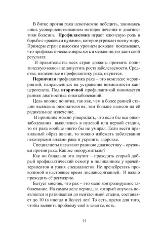 35
Â áèòâå ïðîòèâ ðàêà íåâîçìîæíî ïîáåäèòü, çàíèìàÿñü
ëèøü óñîâåðøåíñòâîâàíèåì ìåòîäîâ ëå÷åíèÿ è äèàãíîñ-
òèêè áîëåçíè. Ïðîôèëàêòèêà èãðàåò êëþ÷åâóþ ðîëü â
áîðüáå ñ «ðàêîâûì öóíàìè», êîòîðîå óãðîæàåò âñåìó ìèðó.
Ïðèìåðû ñòðàí ñ âûñîêèì óðîâíåì äîõîäîâ ïîêàçûâàþò,
÷òî ïðîôèëàêòè÷åñêèå ìåðû õîòü è ìåäëåííî, íî äàþò ñâîé
ðåçóëüòàò.
È ïðàâèòåëüñòâà âñåõ ñòðàí äîëæíû ïðîÿâèòü ïîëè-
òè÷åñêóþ âîëþ è íå äîïóñòèòü ðîñòà çàáîëåâàåìîñòè. Ñðåä-
ñòâà, âëîæåííûå â ïðîôèëàêòèêó ðàêà, îêóïÿòñÿ.
Ïåðâè÷íàÿ ïðîôèëàêòèêà ðàêà – ýòî êîìïëåêñ ìåðîï-
ðèÿòèé, íàïðàâëåííûõ íà óñòðàíåíèå âîçìîæíîñòè êàí-
öåðîãåíåçà. Ïîä âòîðè÷íîé ïðîôèëàêòèêîé ïîíèìàåòñÿ
ðàííÿÿ äèàãíîñòèêà îíêîçàáîëåâàíèé.
Öåëü âïîëíå ïîíÿòíà, òàê êàê, ÷åì â áîëåå ðàííåé ñòà-
äèè âûÿâëåíà îíêîïàòîëîãèÿ, òåì áîëüøå øàíñîâ íà å¸
ðàäèêàëüíîå èçëå÷åíèå.
Â ïðèíöèïå ìîæíî óòâåðæäàòü, ÷òî åñëè áû âñå îíêî-
çàáîëåâàíèÿ âûÿâëÿëèñü â íóëåâîé èëè ïåðâîé ñòàäèè,
òî îò ðàêà âîîáùå íèêòî áû íå óìèðàë. Åñëè âåñòè ïðà-
âèëüíûé îáðàç æèçíè, òî ìîæíî èçáåæàòü çàáîëåâàíèÿ
íåêîòîðûìè âèäàìè ðàêà è óêðåïèòü çäîðîâüå.
Ñïåöèàëèñòû íàçûâàþò ðàííþþ äèàãíîñòèêó – îðóæè-
åì ïðîòèâ ðàêà. Êàê æå «âîîðóæèòüñÿ»?
Êàê íè áàíàëüíî ýòî çâó÷èò – ïðîõîäèòü ñòàðûé äîá-
ðûé ïðîôèëàêòè÷åñêèé îñìîòð â ïîëèêëèíèêå ó âðà÷åé-
òåðàïåâòîâ è óçêèõ ñïåöèàëèñòîâ. Íå ïðåíåáðåãàòü ïðî-
âîäèìîé â íàñòîÿùåå âðåìÿ äèñïàíñåðèçàöèåé. È âàæíî
ïðîõîäèòü å¸ ðåãóëÿðíî.
Áûòóåò ìíåíèå, ÷òî ðàê – ýòî ìàëî êîíòðîëèðóåìîå çà-
áîëåâàíèå. Íà ñàìîì äåëå ïåðèîä, çà êîòîðûé îïóõîëü ïî-
ÿâëÿåòñÿ è ðàçâèâàåòñÿ äî íåèçëå÷èìîé ñòàäèè, ñîñòàâëÿ-
åò äî 10 (à èíîãäà è áîëåå) ëåò! Òî åñòü, âðåìÿ äëÿ òîãî,
÷òîáû âûÿâèòü ïðîáëåìó åù¸ â çà÷àòêå, åñòü.
 