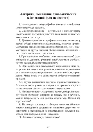 37
Àëãîðèòì âûÿâëåíèÿ îíêîëîãè÷åñêèõ
çàáîëåâàíèé (äëÿ ïàöèåíòîâ)
1. Íå ïðåäàâàÿñü êàíöåðîôîáèè, ïîìíèòü, ÷òî áîëåçíü
ìîæåò êîñíóòüñÿ êàæäîãî.
2. Ñàìîîáñëåäîâàíèå – âèçóàëüíîå è ïàëüïàòîðíîå
èññëåäîâàíèå äîñòóïíûõ ó÷àñòêîâ òåëà: êîæè, ñëèçèñòûõ,
ìîëî÷íûõ æåëåç è äð.
3. Äèñïàíñåðèçàöèÿ è ïðîôèëàêòè÷åñêèå îñìîòðû ó
âðà÷åé îáùåé ïðàêòèêè â ïîëèêëèíèêå, âêëþ÷àÿ ïðåäóñ-
ìîòðåííûå ýòèìè îñìîòðàìè ôëþîðîãðàôèþ, ÓÇÈ, ìàì-
ìîãðàôèþ è äðóãèå ìåòîäû îáñëåäîâàíèÿ, æåíùèíàì –
åæåãîäíîå ïîñåùåíèå ãèíåêîëîãà.
4. Ïðè ïîÿâëåíèè íåîáû÷íûõ ñèìïòîìîâ è æàëîá (êðî-
âÿíèñòûå âûäåëåíèÿ, ðîäèíêè, íåîáúÿñíèìûå ñëàáîñòü,
ïîòåðÿ âåñà è äð.) îáðàòèòüñÿ ê âðà÷ó.
5. Ïðè âûÿâëåíèè îïóõîëåâîãî îáðàçîâàíèÿ èëè ïî-
äîçðåíèè íà íåãî – êîíñóëüòàöèÿ îíêîëîãà è óòî÷íåíèå
äèàãíîçà â ñïåöèàëèçèðîâàííîì îíêîëîãè÷åñêîì ó÷ðåæ-
äåíèè. ×àùå âñåãî ýòî îêàçûâàåòñÿ äîáðîêà÷åñòâåííûé
ïðîöåññ.
6. Â ñëó÷àå ïîñòàíîâêè äèàãíîçà çëîêà÷åñòâåííîãî çà-
áîëåâàíèÿ ïîñëå óòî÷íåíèÿ õàðàêòåðà ïðîöåññà âîïðîñ î
ïëàíå ëå÷åíèÿ ðåøàåò êîíñèëèóì ñïåöèàëèñòîâ.
7. Íå ñëåäóåò èñêàòü «õîðîøåãî âðà÷à», êîòîðûé ïîñòà-
âèò áîëåå «õîðîøèé äèàãíîç» è ñêàæåò, ÷òî ñ ëå÷åíèåì
ìîæíî ïîâðåìåíèòü èëè âîîáùå îòêàçàòüñÿ. Íåëüçÿ çðÿ
òåðÿòü âðåìÿ!
8. Íå äîâåðÿòüñÿ òåì, êòî îáåùàåò âûëå÷èòü «áåç îïå-
ðàöèè», íàðîäíûìè ñðåäñòâàìè, «íîâûìè» äîðîãèìè ëå-
êàðñòâàìè è ìåòîäèêàìè ïî ðåêîìåíäàöèè äðóçåé è çíà-
êîìûõ èëè èíôîðìàöèè èç Èíòåðíåòà.
9. Ëå÷èòüñÿ òîëüêî ó ñïåöèàëèñòîâ!
 