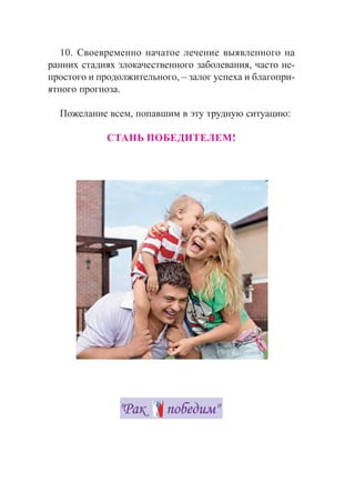 10. Ñâîåâðåìåííî íà÷àòîå ëå÷åíèå âûÿâëåííîãî íà
ðàííèõ ñòàäèÿõ çëîêà÷åñòâåííîãî çàáîëåâàíèÿ, ÷àñòî íå-
ïðîñòîãî è ïðîäîëæèòåëüíîãî, – çàëîã óñïåõà è áëàãîïðè-
ÿòíîãî ïðîãíîçà.
Ïîæåëàíèå âñåì, ïîïàâøèì â ýòó òðóäíóþ ñèòóàöèþ:
ÑÒÀÍÜ ÏÎÁÅÄÈÒÅËÅÌ!
 